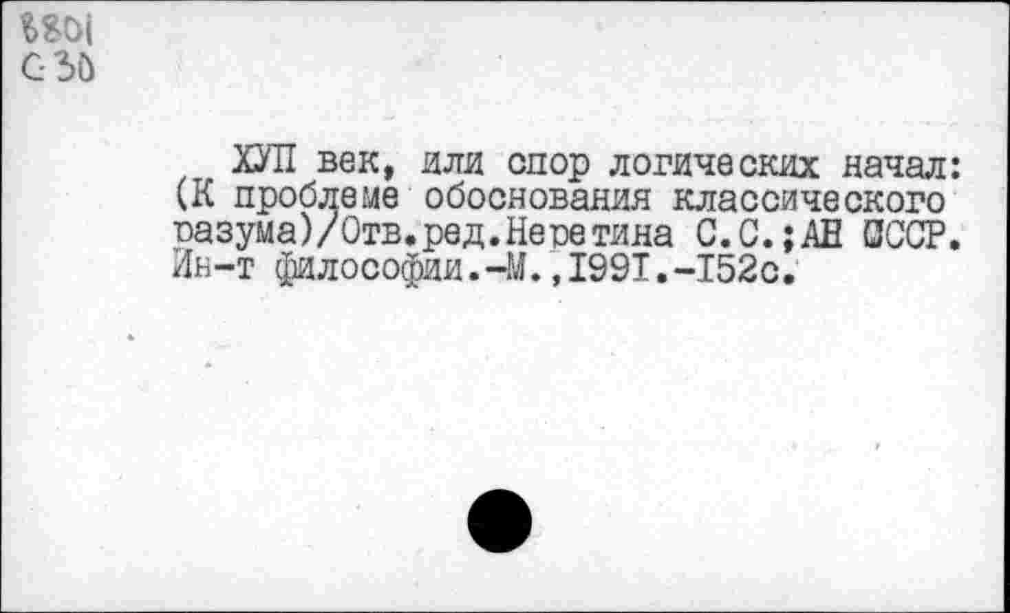 ﻿Ш|
С-Зй
ХУЛ век, или спор логических начал: (К проблеме обоснования классического пазума)/Отв.ред.Неретина С.С.;АН 0ССР. Ин-т философии.-М.,1991.-152с.